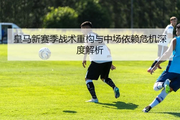 皇马新赛季战术重构与中场依赖危机深度解析